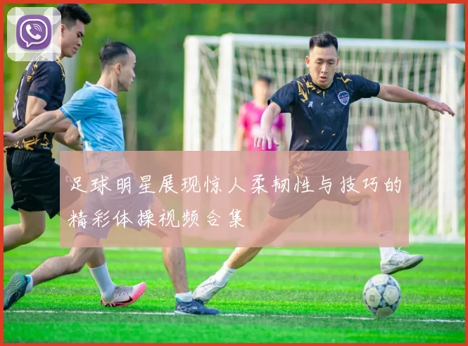 足球明星展现惊人柔韧性与技巧的精彩体操视频合集