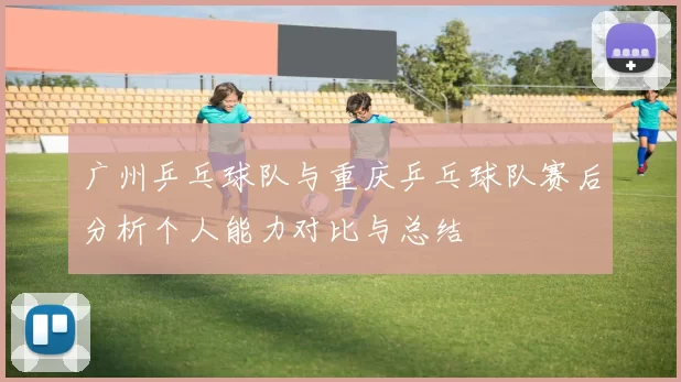 广州乒乓球队与重庆乒乓球队赛后分析个人能力对比与总结