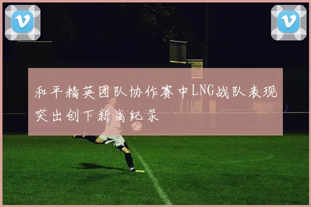 和平精英团队协作赛中LNG战队表现突出创下新高纪录