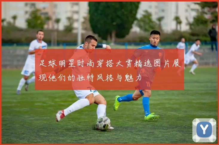 足球明星时尚穿搭大赏精选图片展现他们的独特风格与魅力