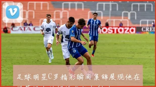 足球明星C罗精彩瞬间集锦展现他在绿茵场上的辉煌成就与魅力