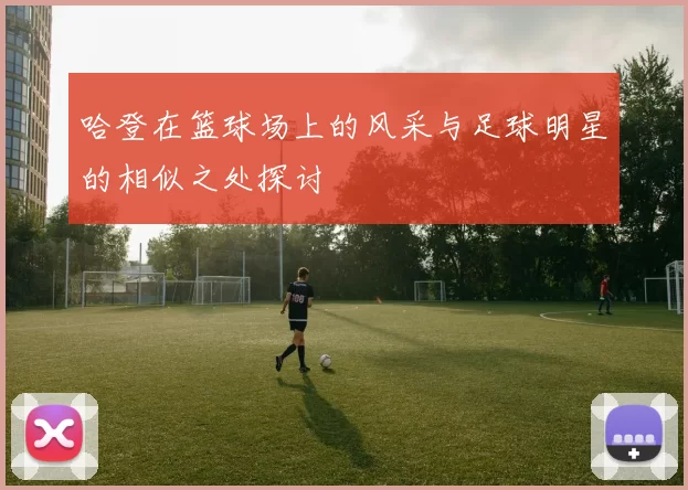 哈登在篮球场上的风采与足球明星的相似之处探讨