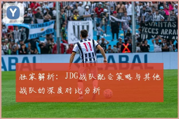 独家解析：JDG战队配合策略与其他战队的深度对比分析