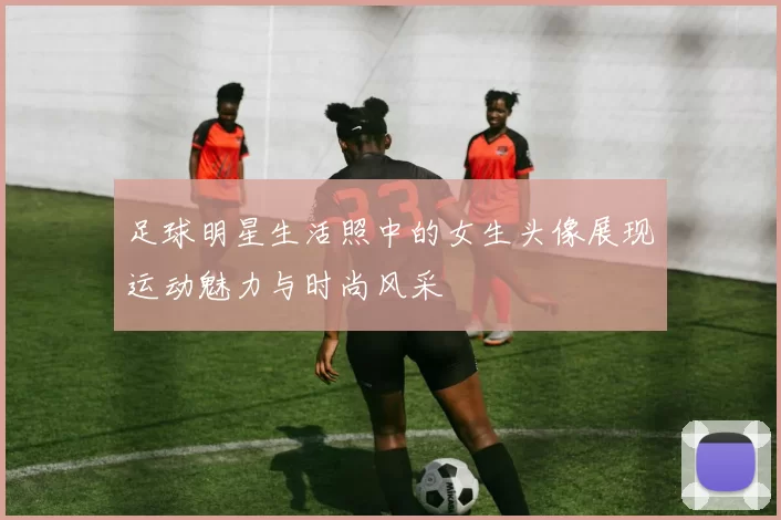 足球明星生活照中的女生头像展现运动魅力与时尚风采