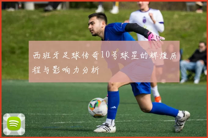 西班牙足球传奇10号球星的辉煌历程与影响力分析