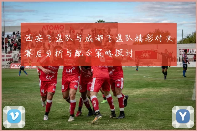 西安飞盘队与成都飞盘队精彩对决赛后分析与配合策略探讨