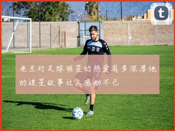 老王对足球明星的热爱有多深厚他的追星故事让人感动不已