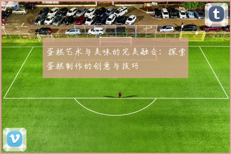 蛋糕艺术与美味的完美融合：探索蛋糕制作的创意与技巧