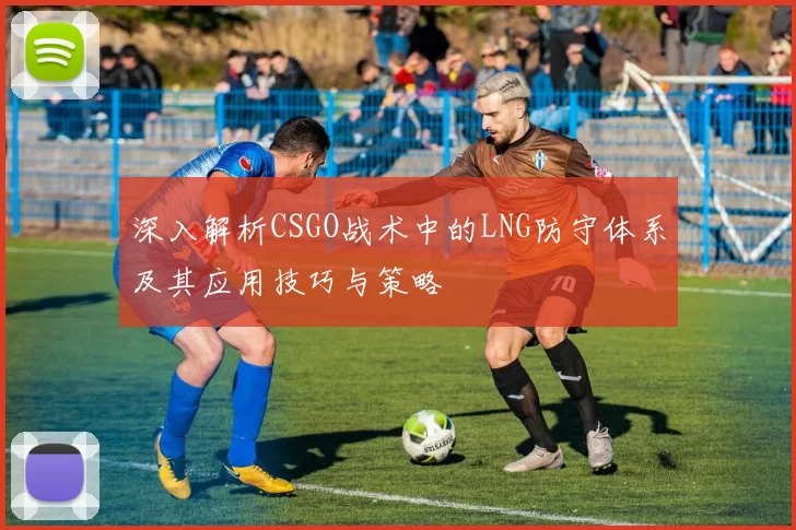 深入解析CSGO战术中的LNG防守体系及其应用技巧与策略