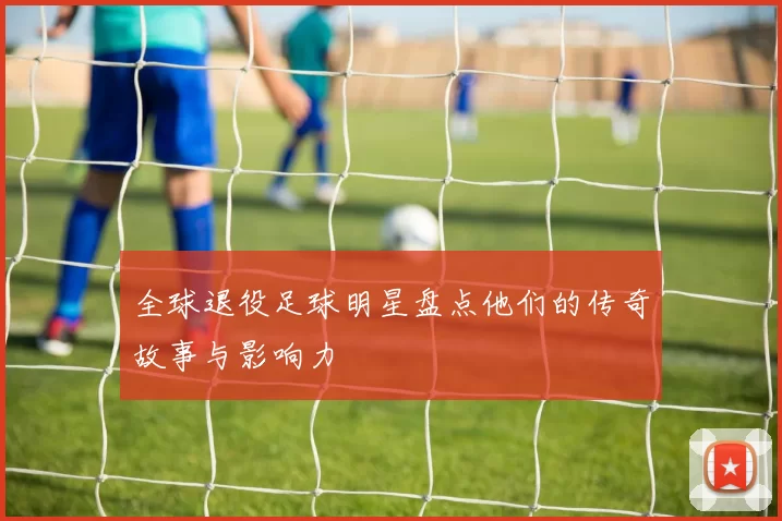 全球退役足球明星盘点他们的传奇故事与影响力