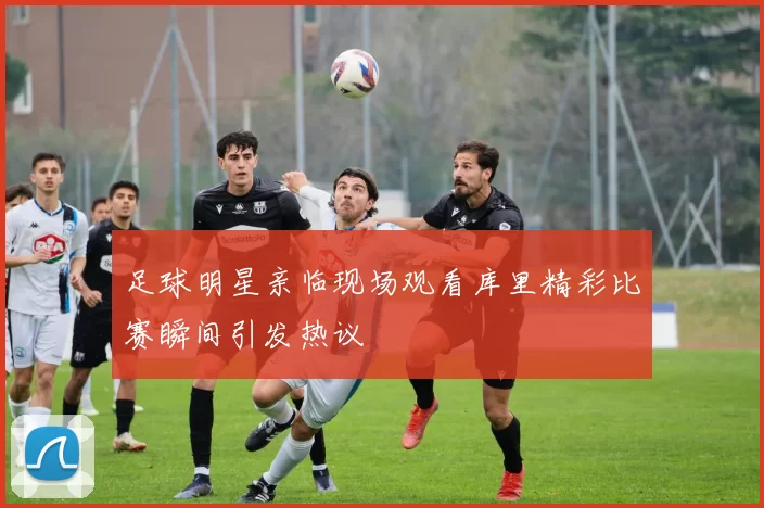 足球明星亲临现场观看库里精彩比赛瞬间引发热议