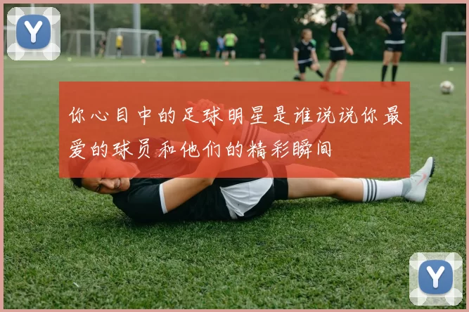 你心目中的足球明星是谁说说你最爱的球员和他们的精彩瞬间