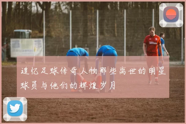 追忆足球传奇人物那些离世的明星球员与他们的辉煌岁月