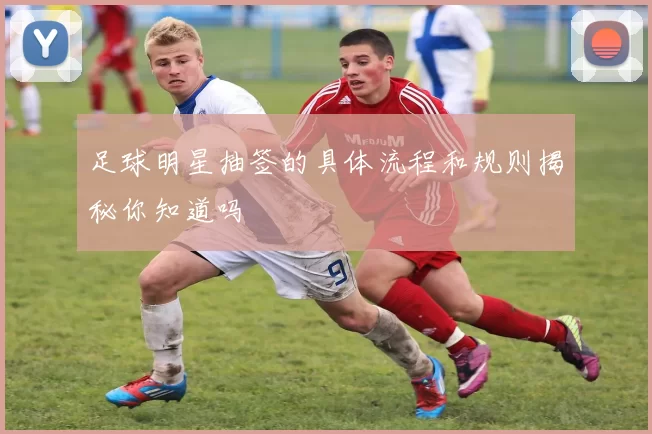 足球明星抽签的具体流程和规则揭秘你知道吗
