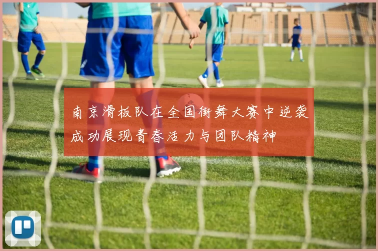 南京滑板队在全国街舞大赛中逆袭成功展现青春活力与团队精神