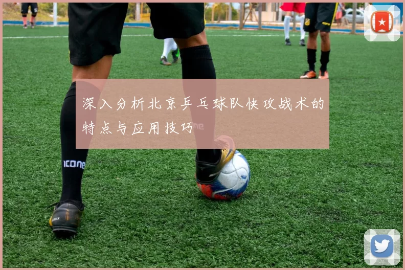 深入分析北京乒乓球队快攻战术的特点与应用技巧