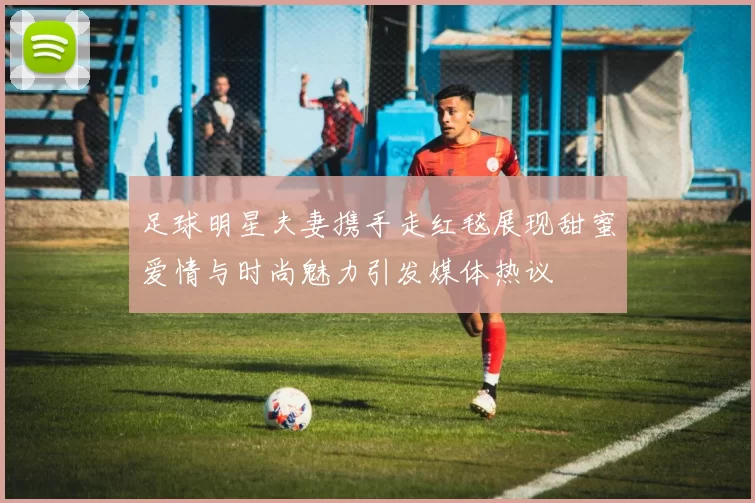 足球明星夫妻携手走红毯展现甜蜜爱情与时尚魅力引发媒体热议