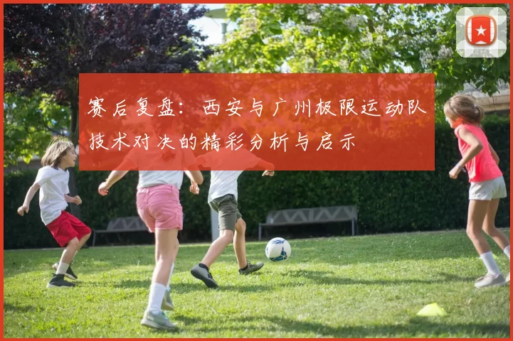 赛后复盘：西安与广州极限运动队技术对决的精彩分析与启示