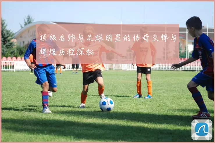 顶级名帅与足球明星的传奇交锋与辉煌历程探秘