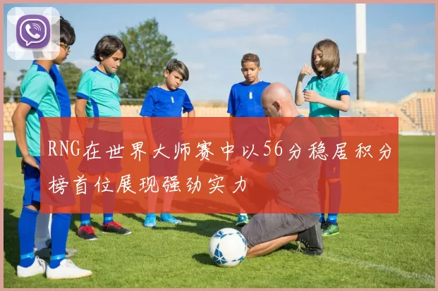 RNG在世界大师赛中以56分稳居积分榜首位展现强劲实力