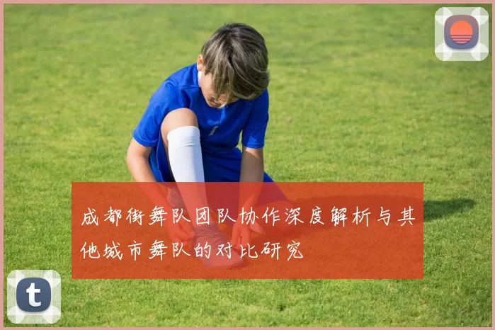 成都街舞队团队协作深度解析与其他城市舞队的对比研究