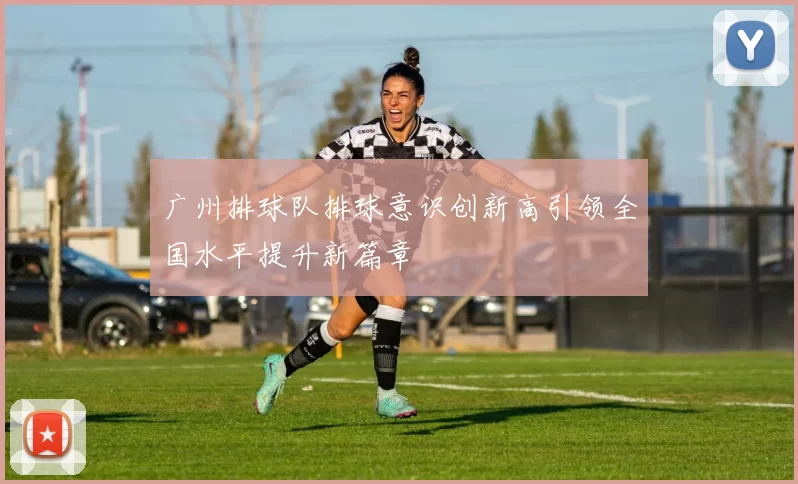 广州排球队排球意识创新高引领全国水平提升新篇章