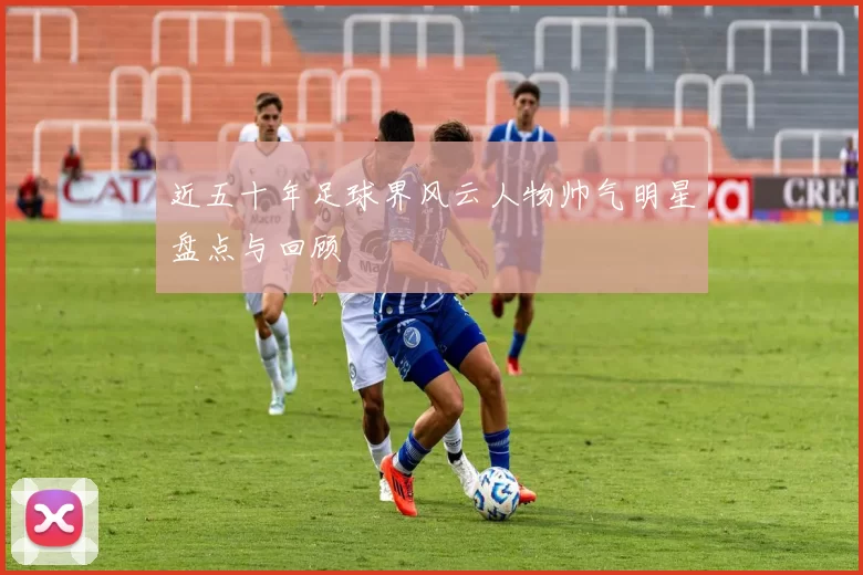 近五十年足球界风云人物帅气明星盘点与回顾