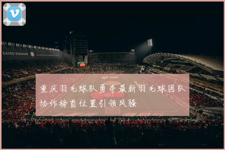 重庆羽毛球队勇夺最新羽毛球团队协作榜首位置引领风骚