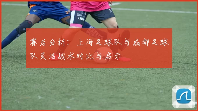 赛后分析：上海足球队与成都足球队灵活战术对比与启示