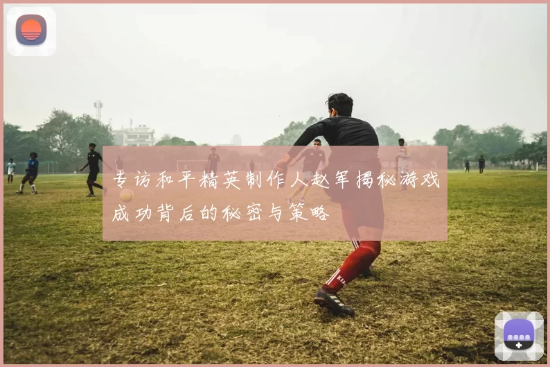 专访和平精英制作人赵军揭秘游戏成功背后的秘密与策略
