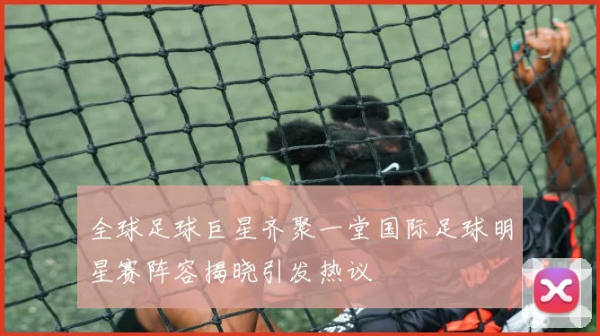 全球足球巨星齐聚一堂国际足球明星赛阵容揭晓引发热议