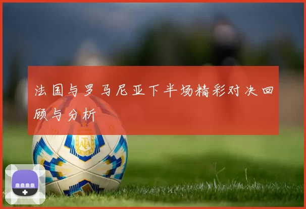 法国与罗马尼亚下半场精彩对决回顾与分析