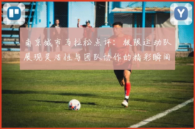 南京城市马拉松点评：极限运动队展现灵活性与团队协作的精彩瞬间