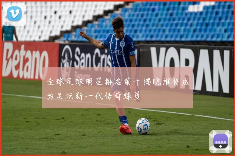 全球足球明星排名前十揭晓谁将成为足坛新一代传奇球员