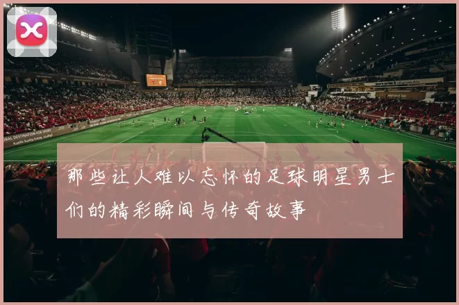 那些让人难以忘怀的足球明星男士们的精彩瞬间与传奇故事