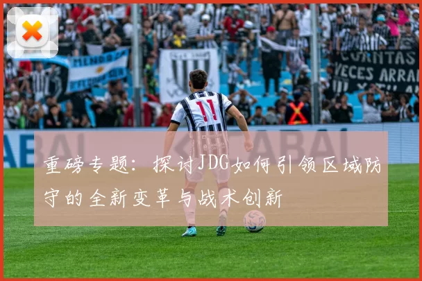 重磅专题：探讨JDG如何引领区域防守的全新变革与战术创新