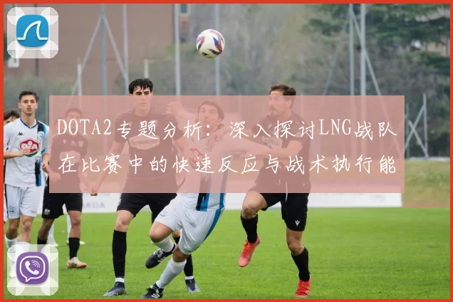 DOTA2专题分析：深入探讨LNG战队在比赛中的快速反应与战术执行能力