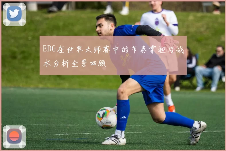 EDG在世界大师赛中的节奏掌控与战术分析全景回顾