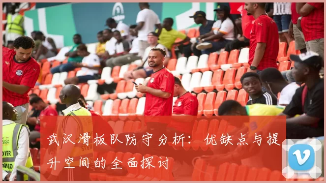 武汉滑板队防守分析：优缺点与提升空间的全面探讨