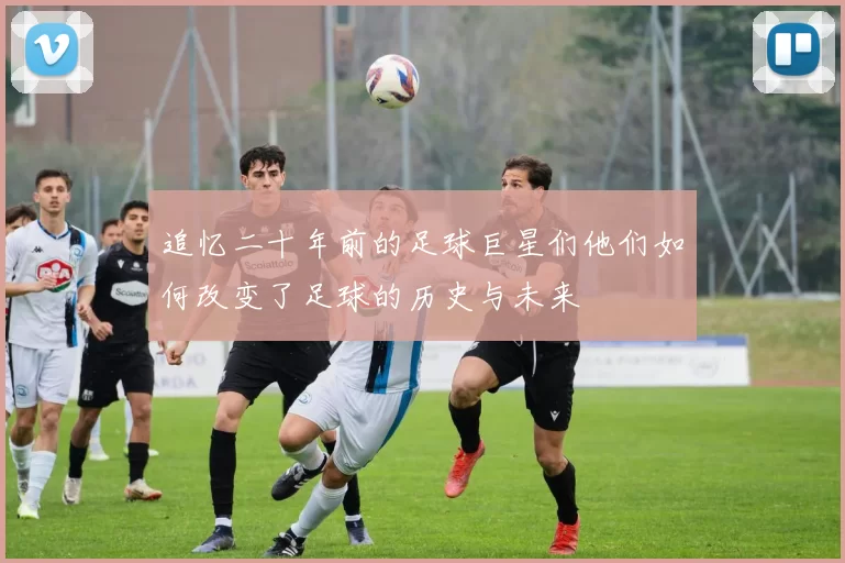 追忆二十年前的足球巨星们他们如何改变了足球的历史与未来