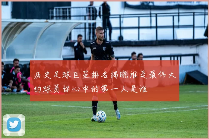 历史足球巨星排名揭晓谁是最伟大的球员你心中的第一人是谁