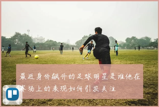 最近身价飙升的足球明星是谁他在赛场上的表现如何引发关注