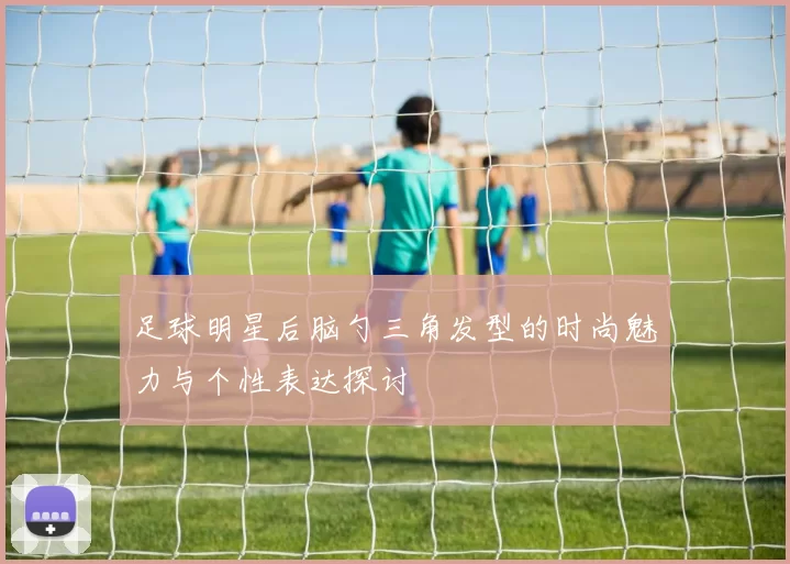 足球明星后脑勺三角发型的时尚魅力与个性表达探讨