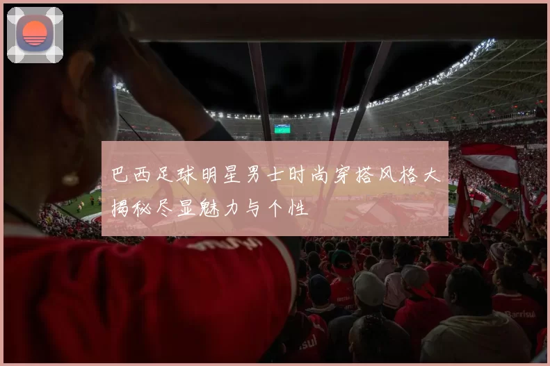 巴西足球明星男士时尚穿搭风格大揭秘尽显魅力与个性