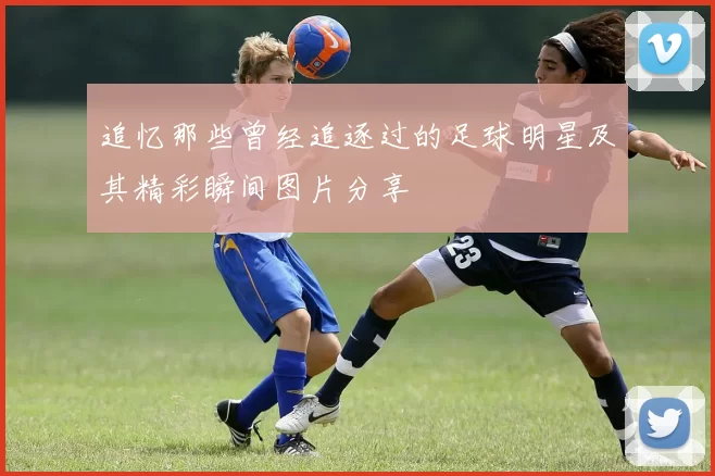 追忆那些曾经追逐过的足球明星及其精彩瞬间图片分享