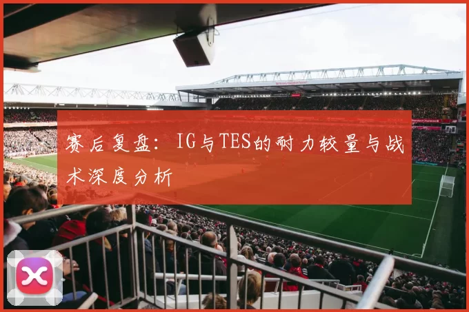 赛后复盘：IG与TES的耐力较量与战术深度分析