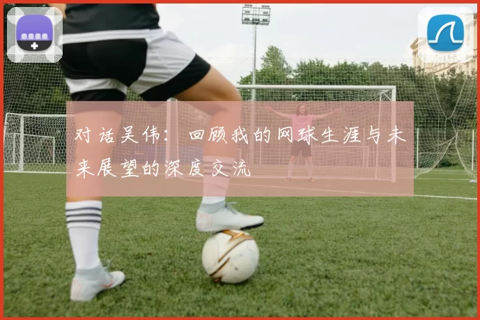 对话吴伟：回顾我的网球生涯与未来展望的深度交流