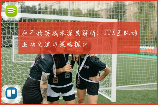 和平精英战术深度解析：FPX团队的成功之道与策略探讨