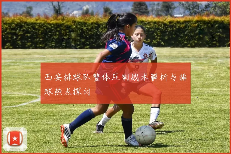 西安排球队整体压制战术解析与排球热点探讨