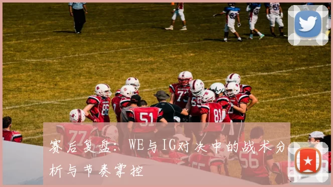 赛后复盘：WE与IG对决中的战术分析与节奏掌控